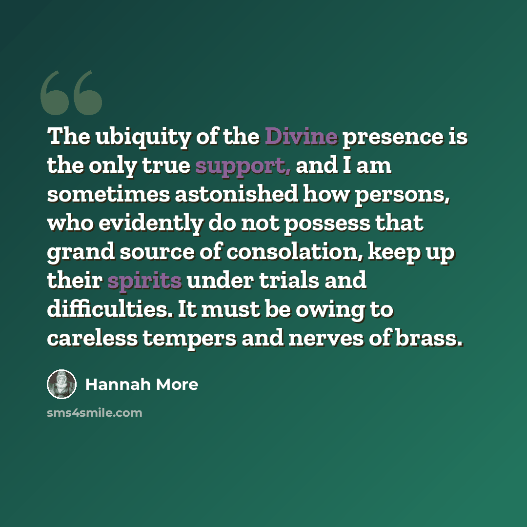 “The ubiquity of the Divine presence is the only true support, and I am sometimes astonished how persons, who evidently do not possess that grand source of consolation, keep up their spirits under trials and difficulties. It must be owing to careless tempers and nerves of brass.” quote by Hannah More