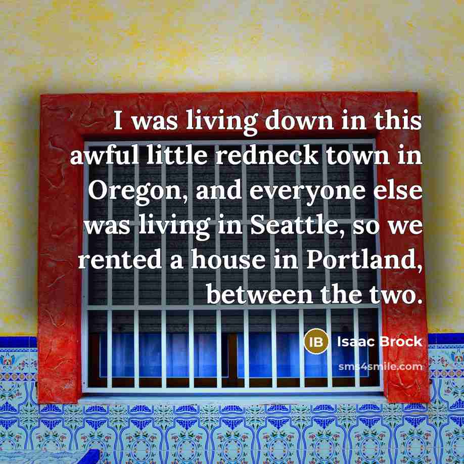 “I was living down in this awful little redneck town in Oregon, and everyone else was living in Seattle, so we rented a house in Portland, between the two.” quote by Isaac Brock