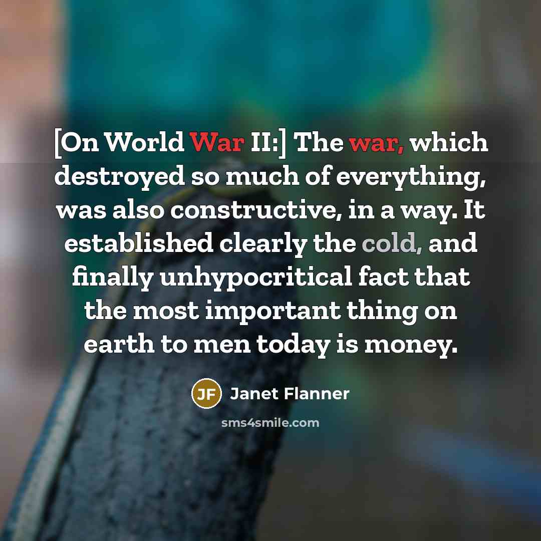 “[On World War II:] The war, which destroyed so much of everything, was also constructive, in a way. It established clearly the cold, and finally unhypocritical fact that the most important thing on earth to men today is money.” quote by Janet Flanner