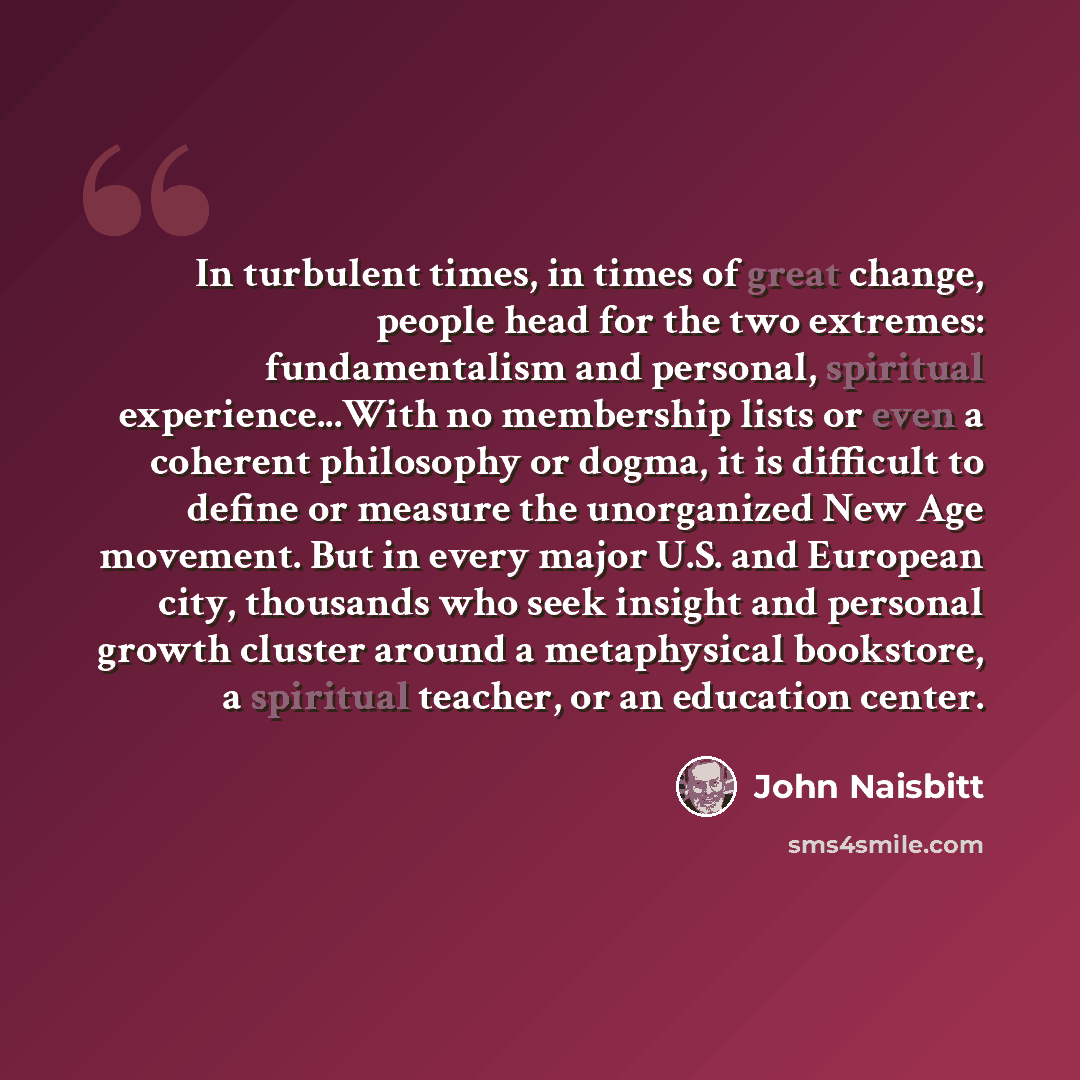 “In turbulent times, in times of great change, people head for the two extremes: fundamentalism and personal, spiritual experience...With no membership lists or even a coherent philosophy or dogma, it is difficult to define or measure the unorganized New Age movement. But in every major U.S. and…” quote by John Naisbitt