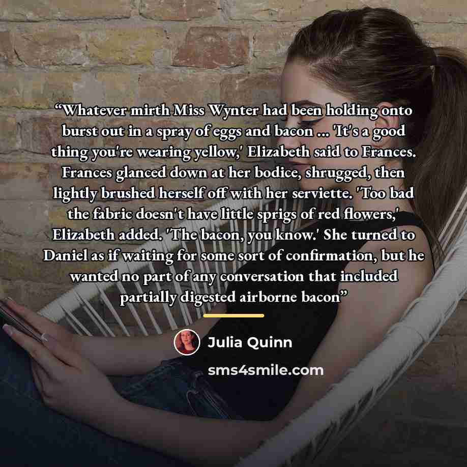 “Whatever mirth Miss Wynter had been holding onto burst out in a spray of eggs and bacon ... 'It's a good thing you're wearing yellow,' Elizabeth said to Frances. Frances glanced down at her bodice, shrugged, then lightly brushed herself off with her serviette. 'Too bad the fabric doesn't have…” quote by Julia Quinn