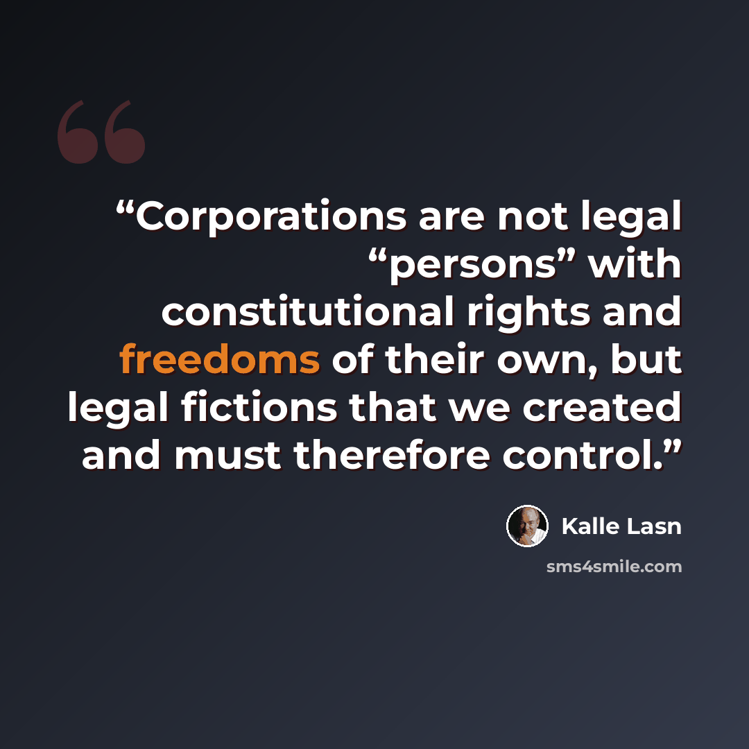 “Corporations are not legal “persons” with constitutional rights and freedoms of their own, but legal fictions that we created and must therefore control.” quote by Kalle Lasn