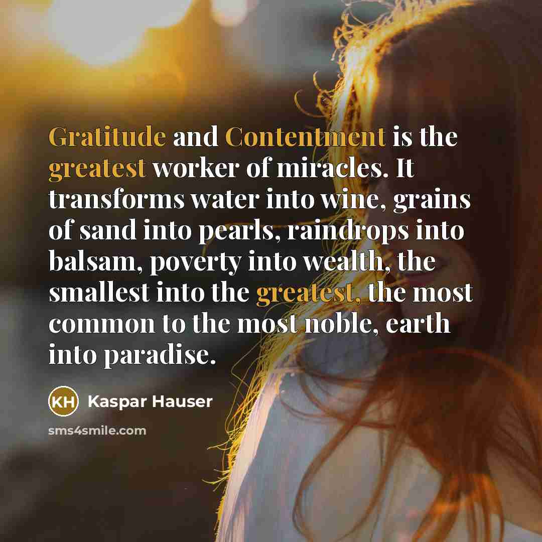 “Gratitude and Contentment is the greatest worker of miracles. It transforms water into wine, grains of sand into pearls, raindrops into balsam, poverty into wealth, the smallest into the greatest, the most common to the most noble, earth into paradise.” quote by Kaspar Hauser