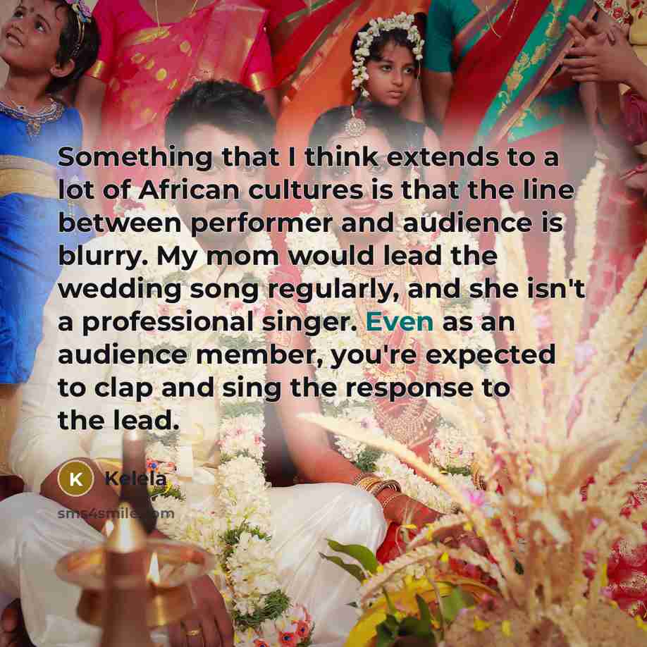 “Something that I think extends to a lot of African cultures is that the line between performer and audience is blurry. My mom would lead the wedding song regularly, and she isn't a professional singer. Even as an audience member, you're expected to clap and sing the response to the lead.” quote by Kelela
