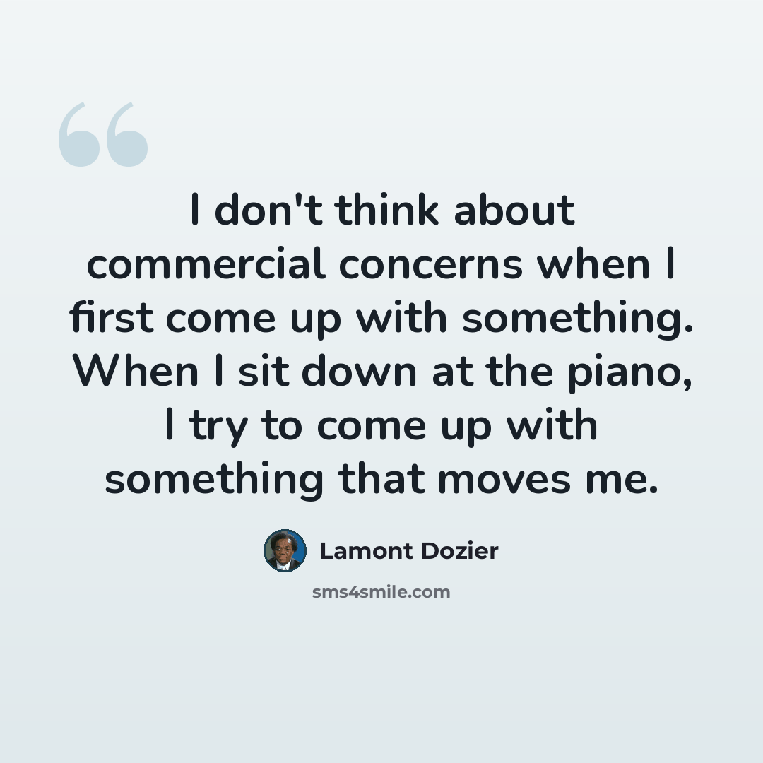 “I don't think about commercial concerns when I first come up with something. When I sit down at the piano, I try to come up with something that moves me.” quote by Lamont Dozier