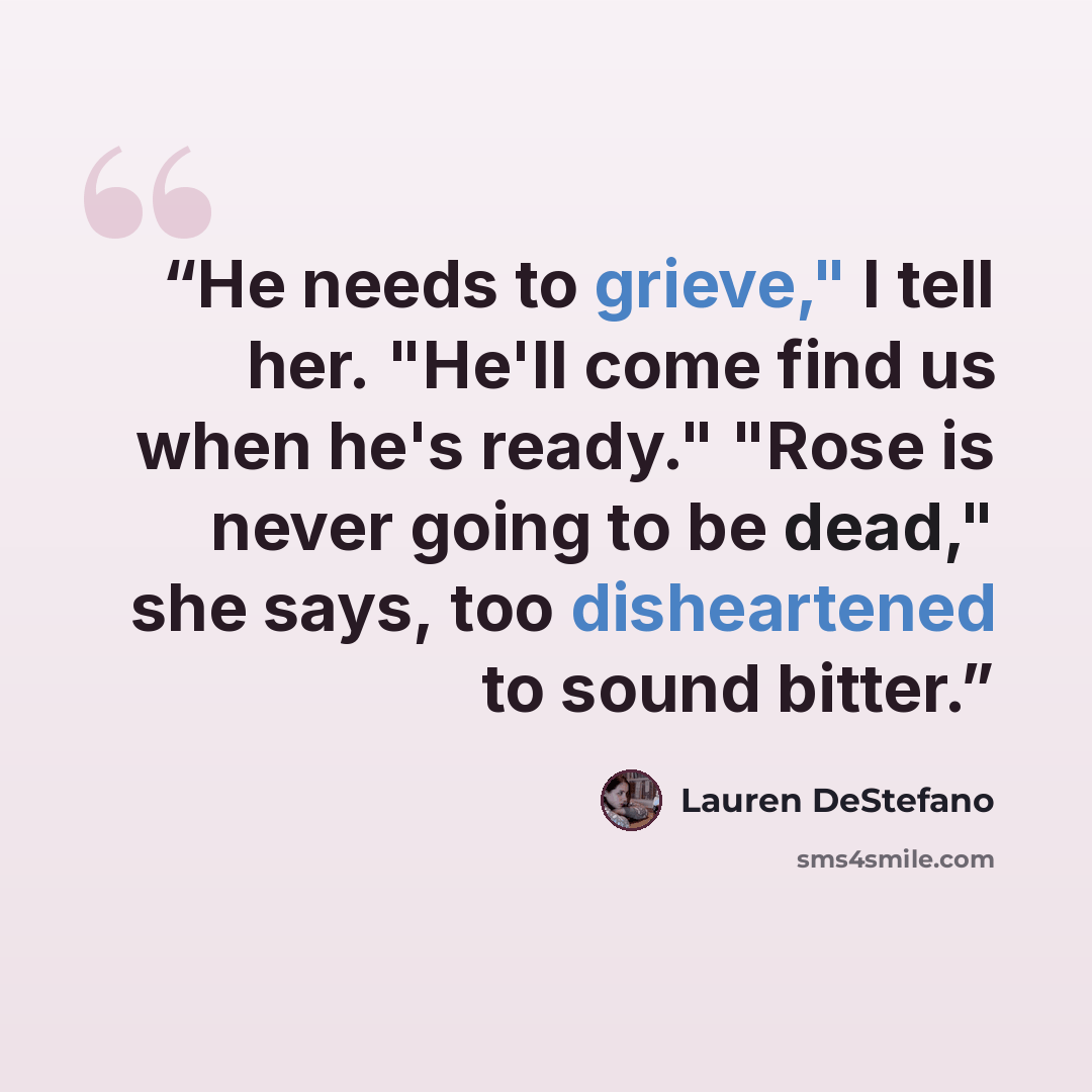 “He needs to grieve," I tell her. "He'll come find us when he's ready." "Rose is never going to be dead," she says, too disheartened to sound bitter.” quote by Lauren DeStefano