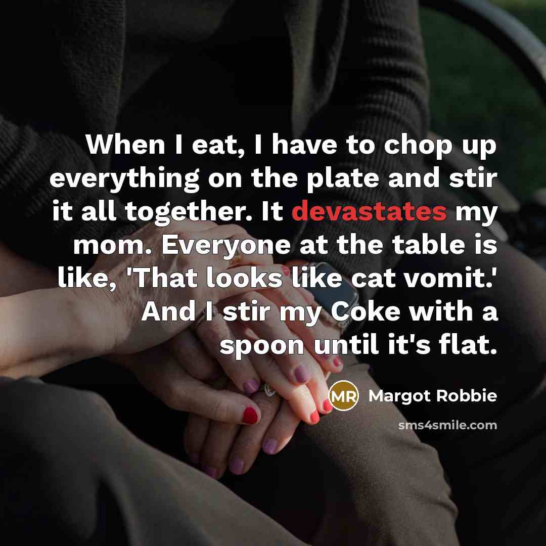 “When I eat, I have to chop up everything on the plate and stir it all together. It devastates my mom. Everyone at the table is like, 'That looks like cat vomit.' And I stir my Coke with a spoon until it's flat.” quote by Margot Robbie