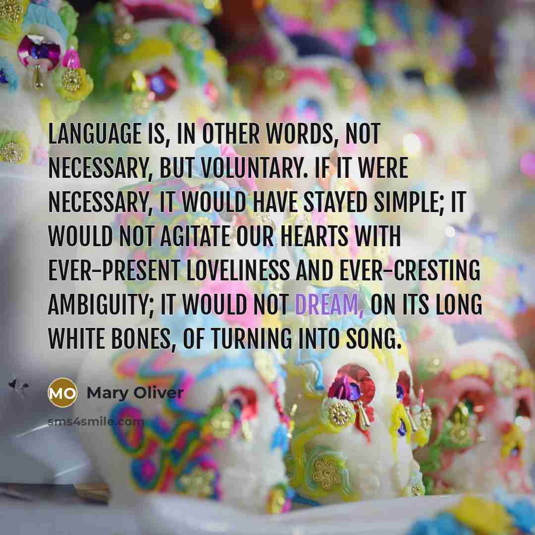 “Language is, in other words, not necessary, but voluntary. If it were necessary, it would have stayed simple; it would not agitate our hearts with ever-present loveliness and ever-cresting ambiguity; it would not dream, on its long white bones, of turning into song.” quote by Mary Oliver