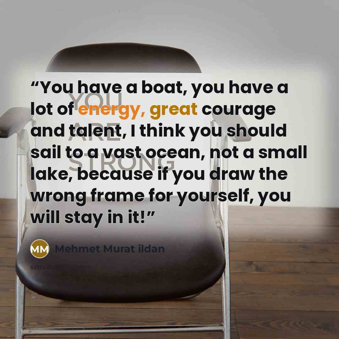 “You have a boat, you have a lot of energy, great courage and talent, I think you should sail to a vast ocean, not a small lake, because if you draw the wrong frame for yourself, you will stay in it!” quote by Mehmet Murat ildan
