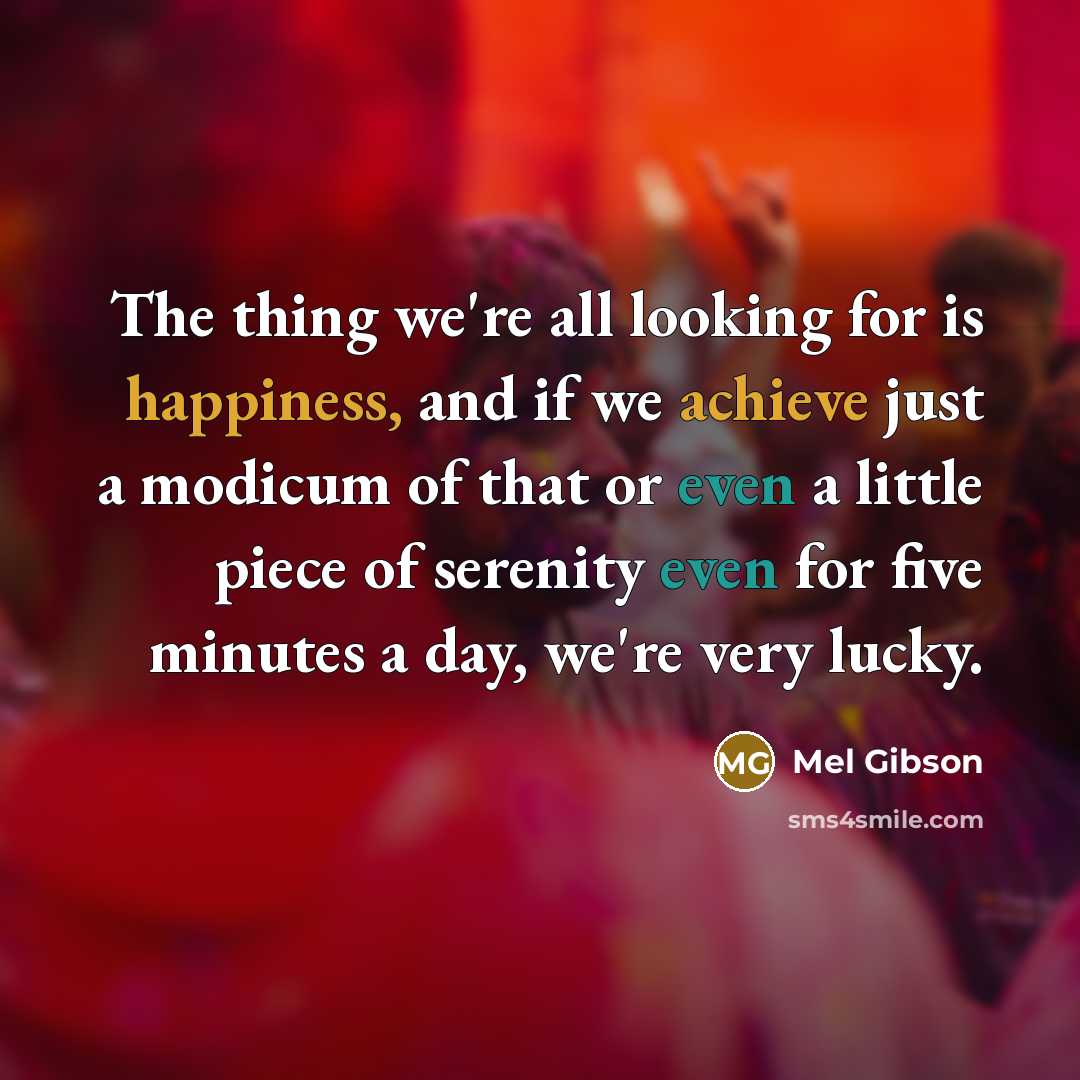 “The thing we're all looking for is happiness, and if we achieve just a modicum of that or even a little piece of serenity even for five minutes a day, we're very lucky.” quote by Mel Gibson