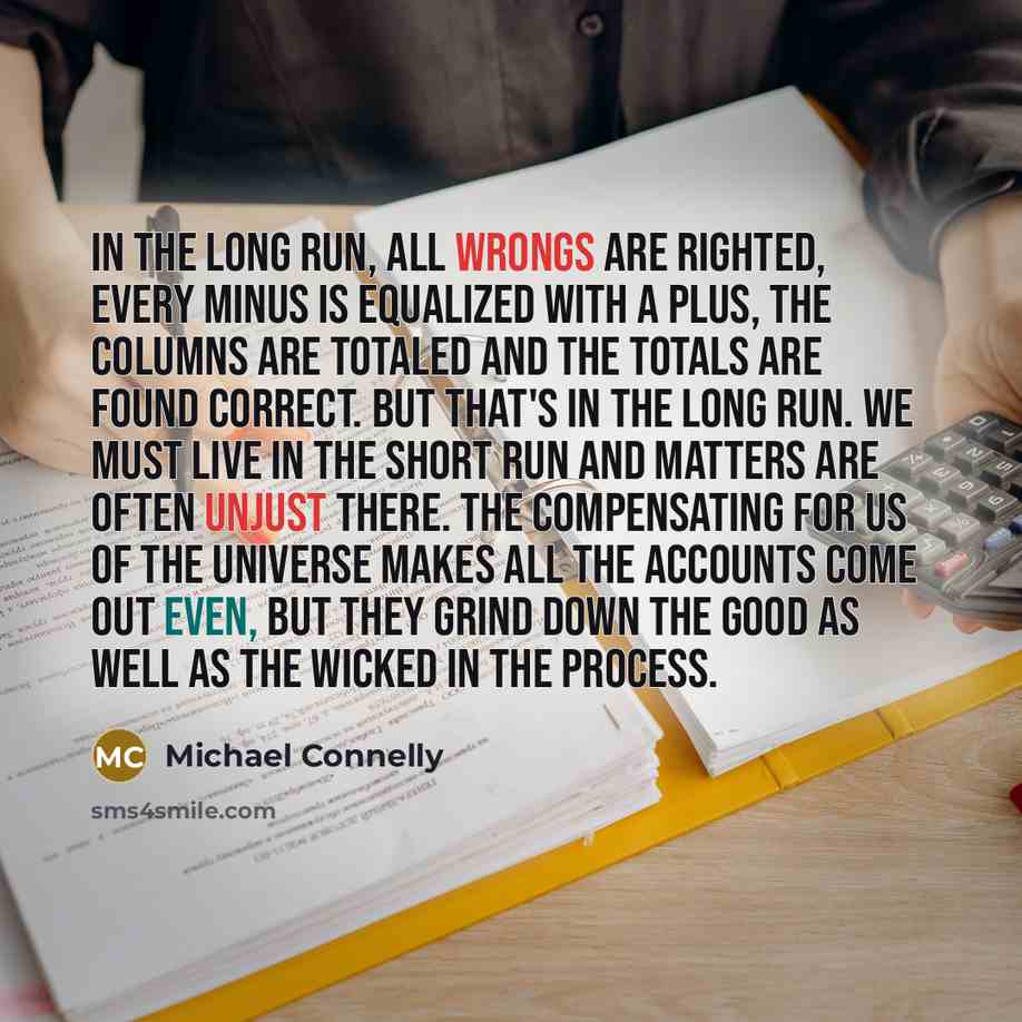 “In the long run, all wrongs are righted, every minus is equalized with a plus, the columns are totaled and the totals are found correct. But that's in the long run. We must live in the short run and matters are often unjust there. The compensating for us of the universe makes all the accounts come…” quote by Michael Connelly