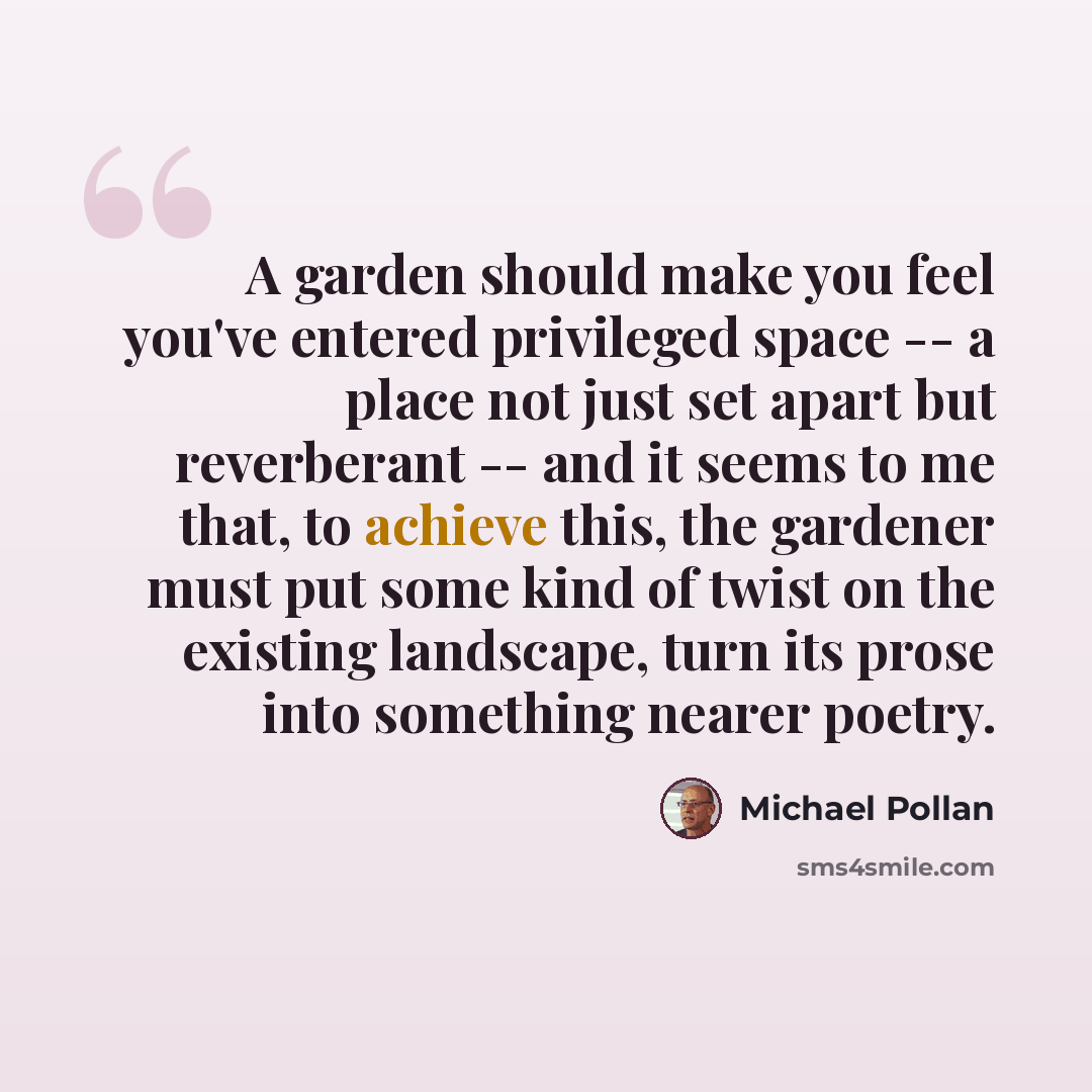 “A garden should make you feel you've entered privileged space -- a place not just set apart but reverberant -- and it seems to me that, to achieve this, the gardener must put some kind of twist on the existing landscape, turn its prose into something nearer poetry.” quote by Michael Pollan