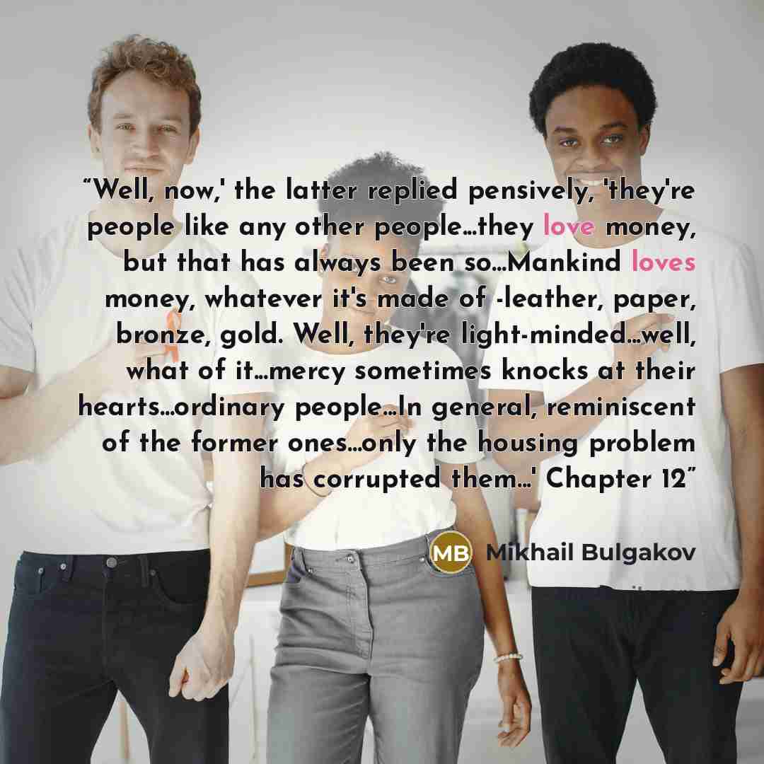 “Well, now,' the latter replied pensively, 'they're people like any other people...they love money, but that has always been so...Mankind loves money, whatever it's made of -leather, paper, bronze, gold. Well, they're light-minded...well, what of it...mercy sometimes knocks at their…” quote by Mikhail Bulgakov