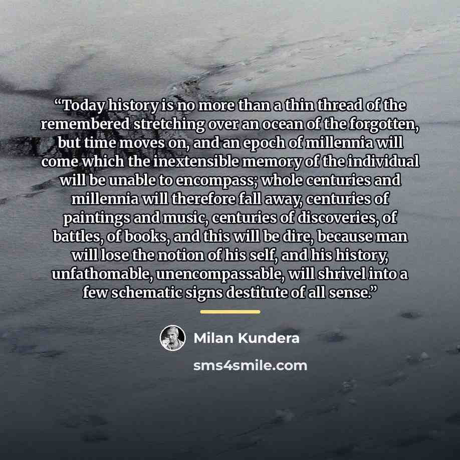 “Today history is no more than a thin thread of the remembered stretching over an ocean of the forgotten, but time moves on, and an epoch of millennia will come which the inextensible memory of the individual will be unable to encompass; whole centuries and millennia will therefore fall away…” quote by Milan Kundera