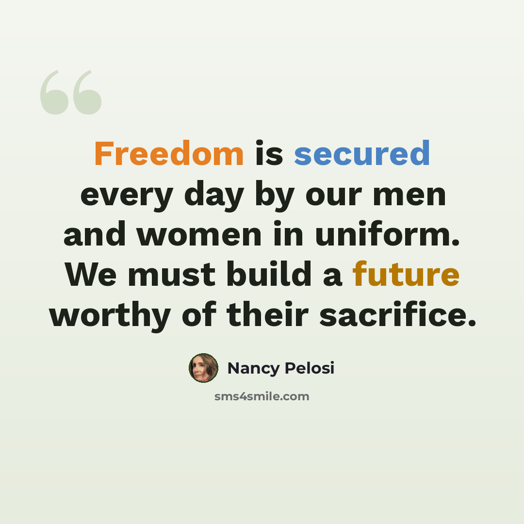 “Freedom is secured every day by our men and women in uniform. We must build a future worthy of their sacrifice.” quote by Nancy Pelosi