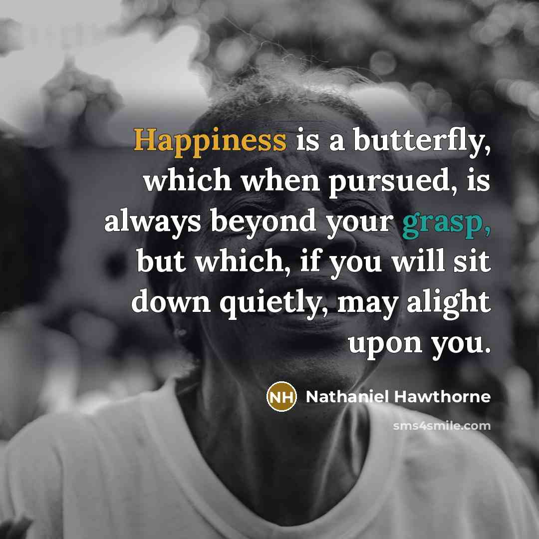 “Happiness is a butterfly, which when pursued, is always beyond your grasp, but which, if you will sit down quietly, may alight upon you.” quote by Nathaniel Hawthorne