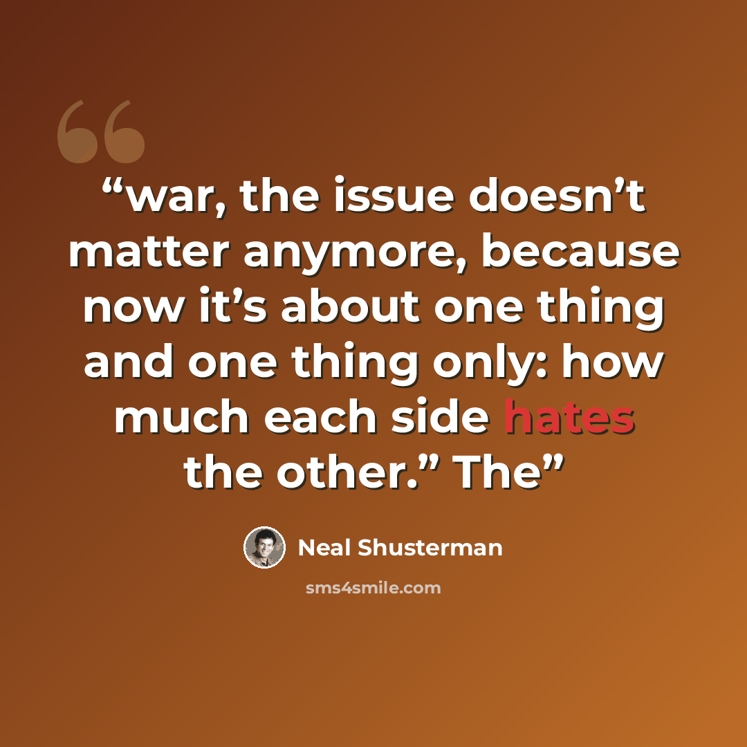 “war, the issue doesn’t matter anymore, because now it’s about one thing and one thing only: how much each side hates the other.” The” quote by Neal Shusterman