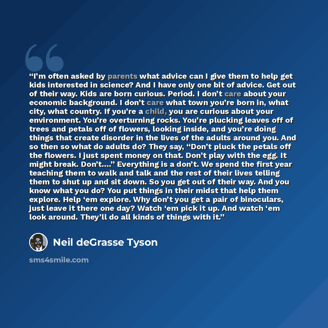 “I’m often asked by parents what advice can I give them to help get kids interested in science? And I have only one bit of advice. Get out of their way. Kids are born curious. Period. I don’t care about your economic background. I don’t care what town you’re born in, what city, what country. If…” quote by Neil deGrasse Tyson