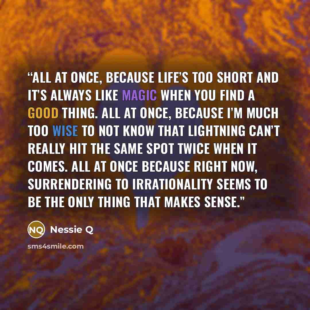 “All at once, because life’s too short and it’s always like magic when you find a good thing. All at once, because I’m much too wise to not know that lightning can’t really hit the same spot twice when it comes. All at once because right now, surrendering to irrationality seems to be the only thing…” quote by Nessie Q