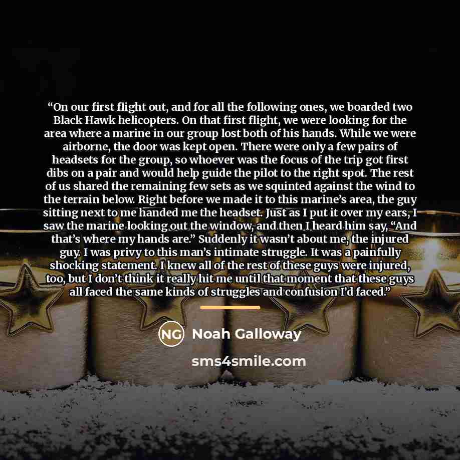 “On our first flight out, and for all the following ones, we boarded two Black Hawk helicopters. On that first flight, we were looking for the area where a marine in our group lost both of his hands. While we were airborne, the door was kept open. There were only a few pairs of headsets for the…” quote by Noah Galloway
