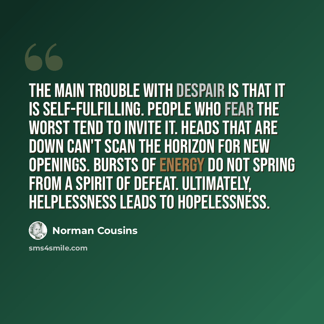 “The main trouble with despair is that it is self-fulfilling. People who fear the worst tend to invite it. Heads that are down can't scan the horizon for new openings. Bursts of energy do not spring from a spirit of defeat. Ultimately, helplessness leads to hopelessness.” quote by Norman Cousins