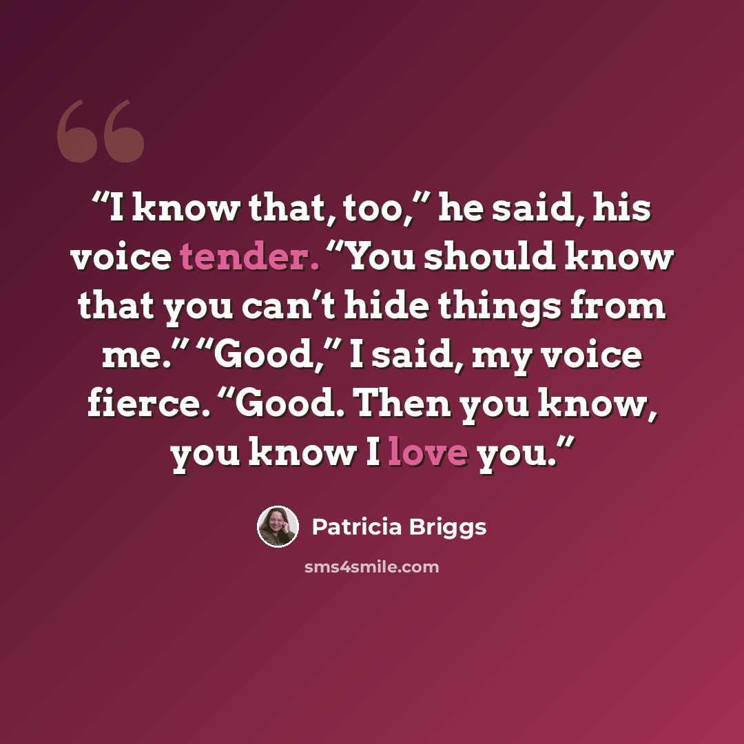 “I know that, too,” he said, his voice tender. “You should know that you can’t hide things from me.” “Good,” I said, my voice fierce. “Good. Then you know, you know I love you.” quote by Patricia Briggs