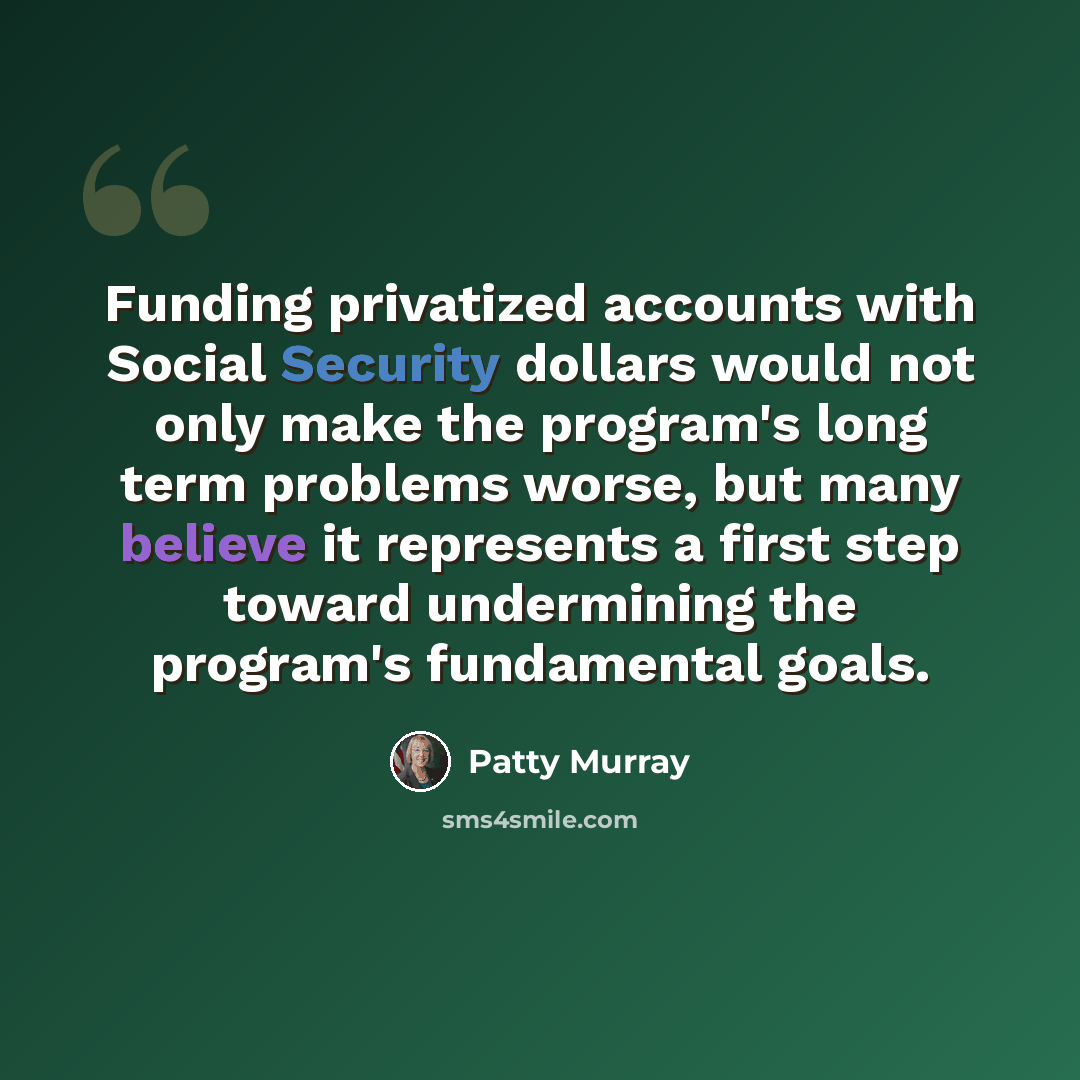 “Funding privatized accounts with Social Security dollars would not only make the program's long term problems worse, but many believe it represents a first step toward undermining the program's fundamental goals.” quote by Patty Murray