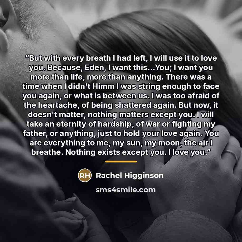 “But with every breath I had left, I will use it to love you. Because, Eden, I want this...You; I want you more than life, more than anything. There was a time when I didn't Himm I was string enough to face you again, or what is between us. I was too afraid of the heartache, of being shattered…” quote by Rachel Higginson