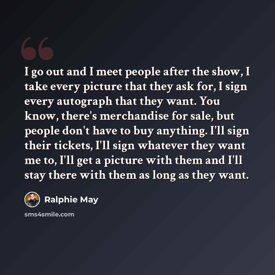“I go out and I meet people after the show, I take every picture that they ask for, I sign every autograph that they want. You know, there's merchandise for sale, but people don't have to buy anything. I'll sign their tickets, I'll sign whatever they want me to, I'll get a picture with them and…” quote by Ralphie May