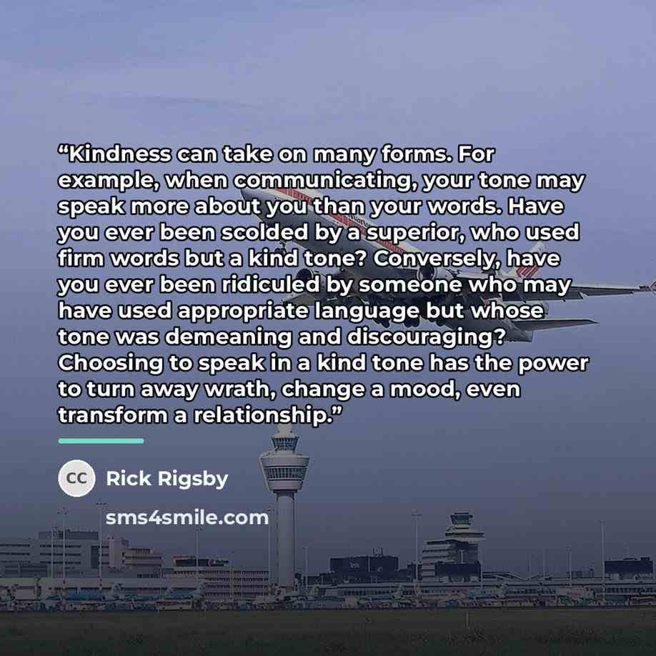 “Kindness can take on many forms. For example, when communicating, your tone may speak more about you than your words. Have you ever been scolded by a superior, who used firm words but a kind tone? Conversely, have you ever been ridiculed by someone who may have used appropriate language but whose…” quote by Rick Rigsby