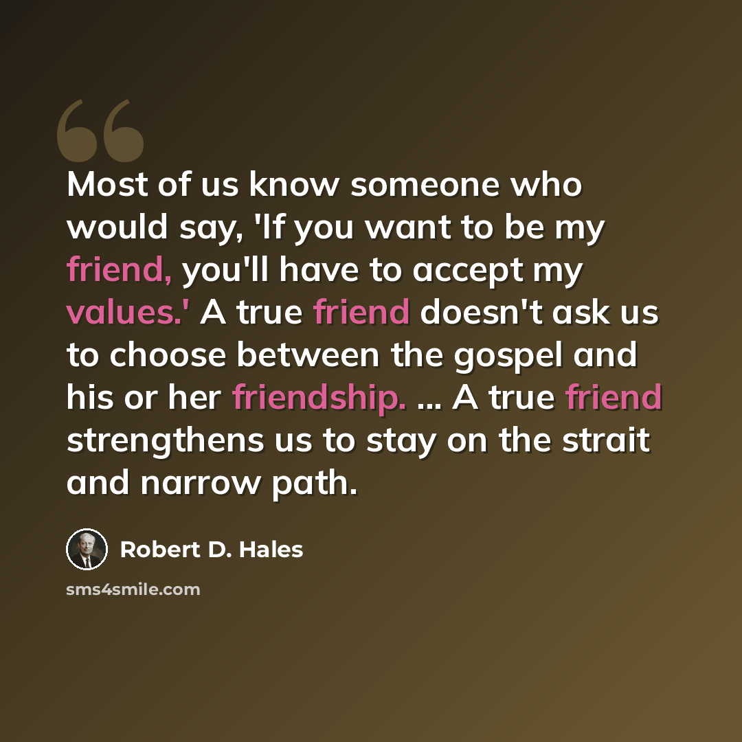 “Most of us know someone who would say, 'If you want to be my friend, you'll have to accept my values.' A true friend doesn't ask us to choose between the gospel and his or her friendship. ... A true friend strengthens us to stay on the strait and narrow path.” quote by Robert D. Hales