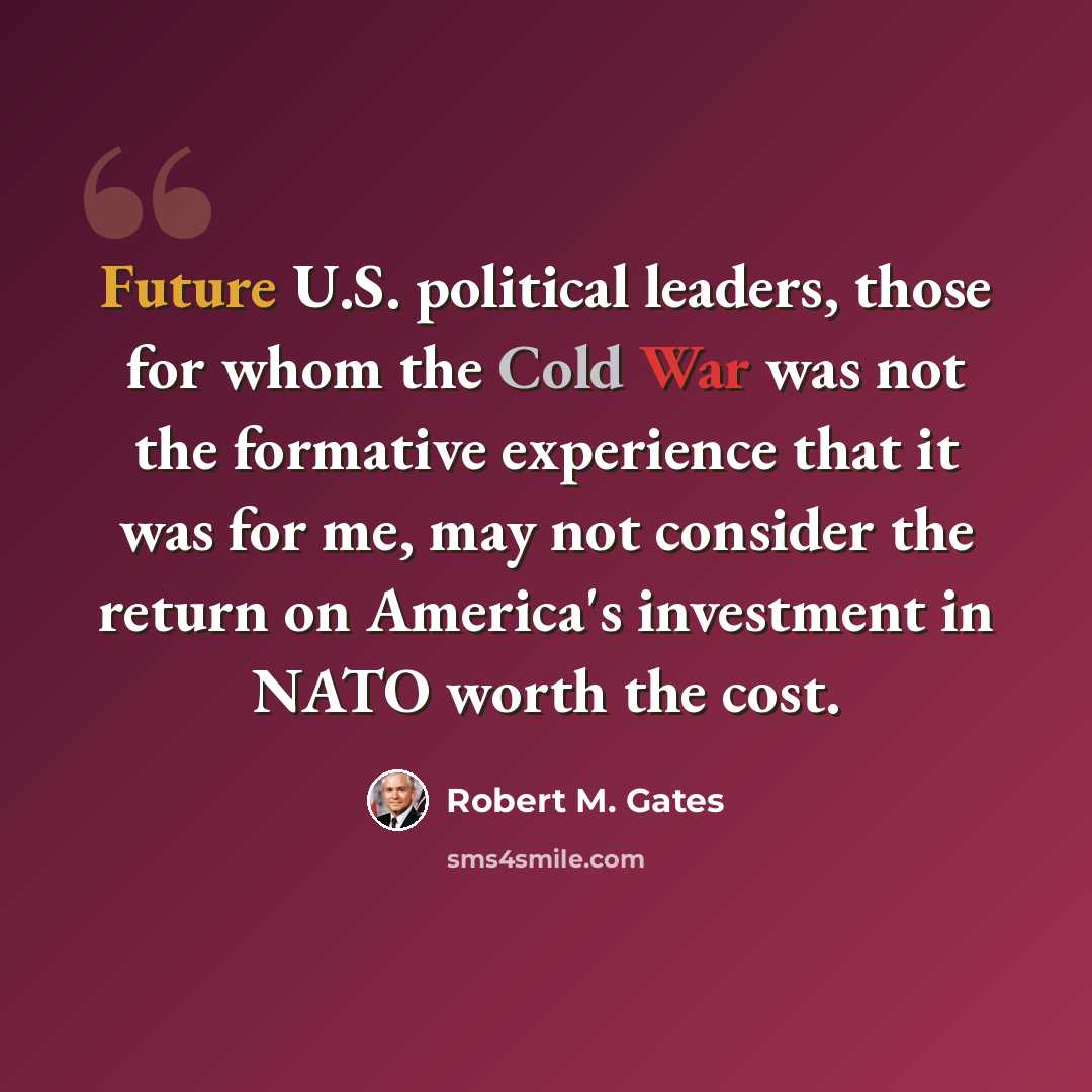 “Future U.S. political leaders, those for whom the Cold War was not the formative experience that it was for me, may not consider the return on America's investment in NATO worth the cost.” quote by Robert M. Gates