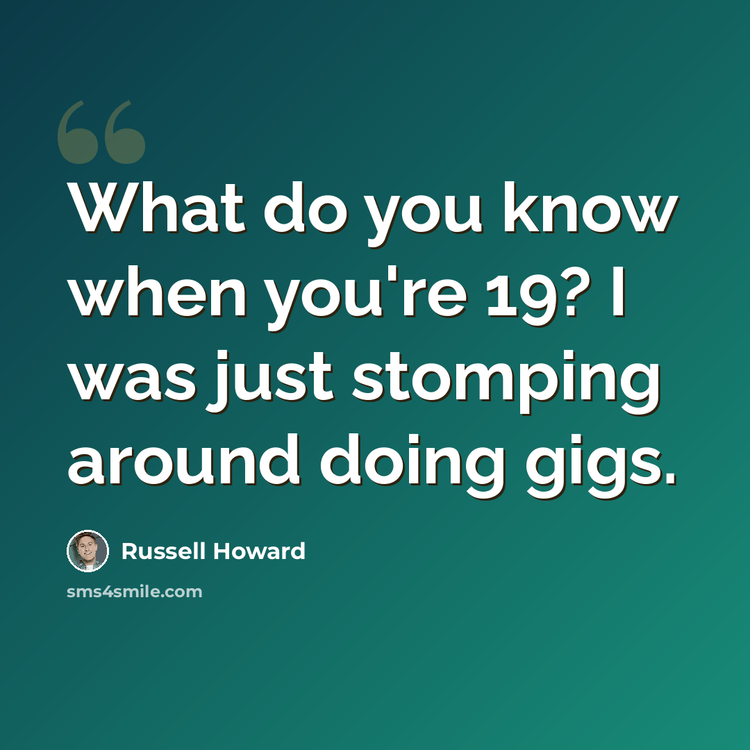 “What do you know when you're 19? I was just stomping around doing gigs.” quote by Russell Howard