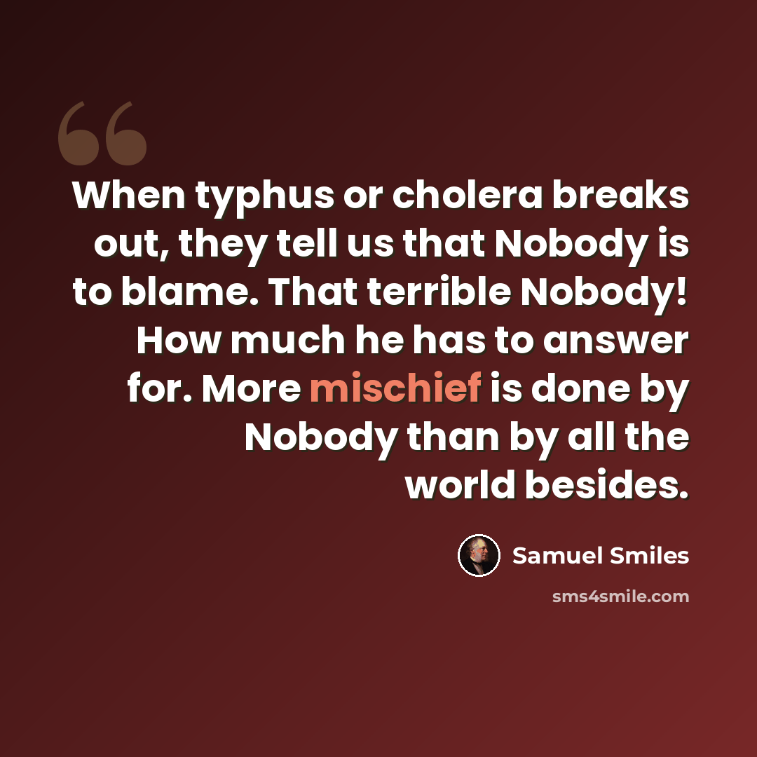 “When typhus or cholera breaks out, they tell us that Nobody is to blame. That terrible Nobody! How much he has to answer for. More mischief is done by Nobody than by all the world besides.” quote by Samuel Smiles