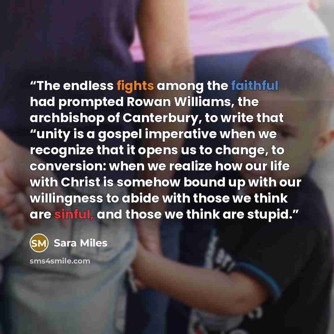 “The endless fights among the faithful had prompted Rowan Williams, the archbishop of Canterbury, to write that “unity is a gospel imperative when we recognize that it opens us to change, to conversion: when we realize how our life with Christ is somehow bound up with our willingness to abide with…” quote by Sara Miles