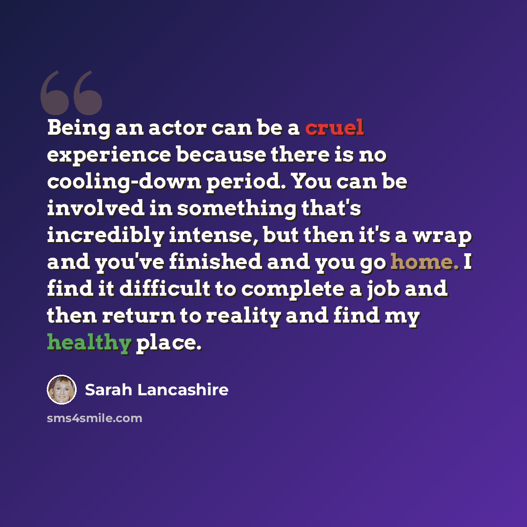 “Being an actor can be a cruel experience because there is no cooling-down period. You can be involved in something that's incredibly intense, but then it's a wrap and you've finished and you go home. I find it difficult to complete a job and then return to reality and find my healthy place.” quote by Sarah Lancashire