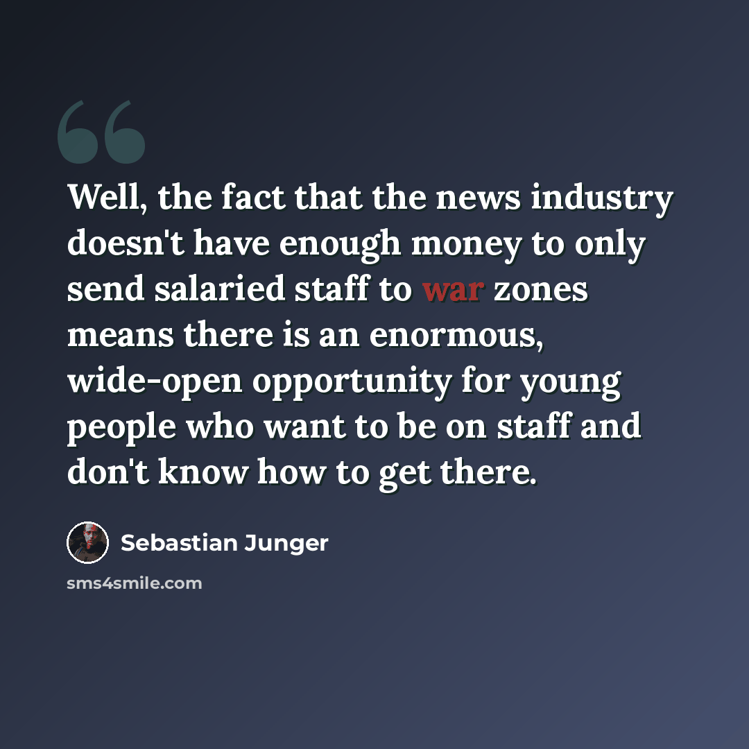 “Well, the fact that the news industry doesn't have enough money to only send salaried staff to war zones means there is an enormous, wide-open opportunity for young people who want to be on staff and don't know how to get there.” quote by Sebastian Junger