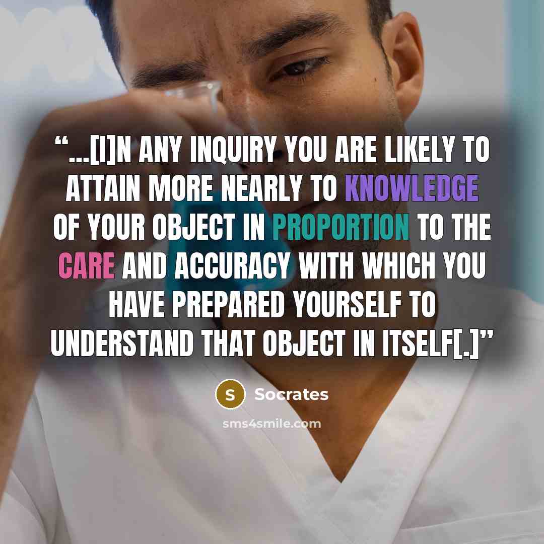 “...[I]n any inquiry you are likely to attain more nearly to knowledge of your object in proportion to the care and accuracy with which you have prepared yourself to understand that object in itself[.]” quote by Socrates
