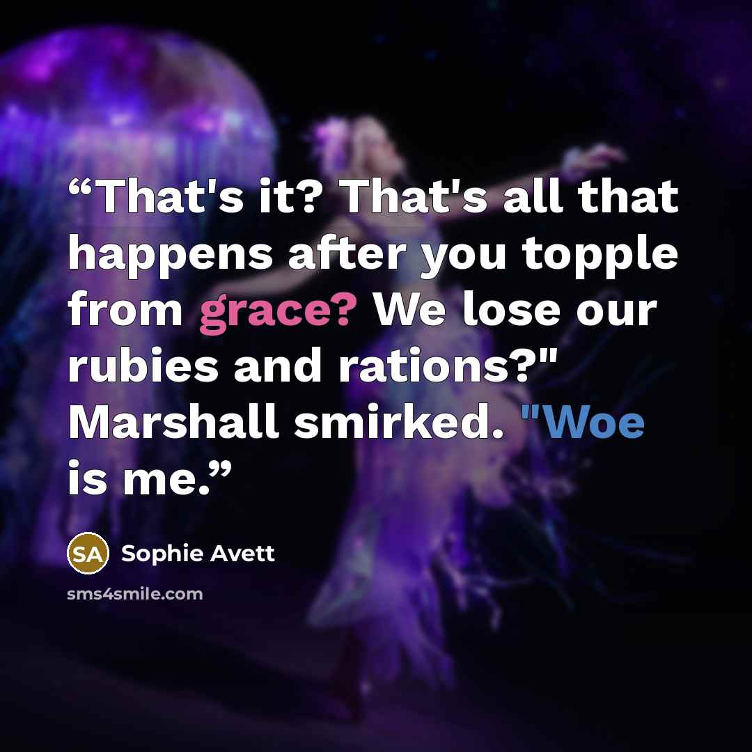 “That's it? That's all that happens after you topple from grace? We lose our rubies and rations?" Marshall smirked. "Woe is me.” quote by Sophie Avett