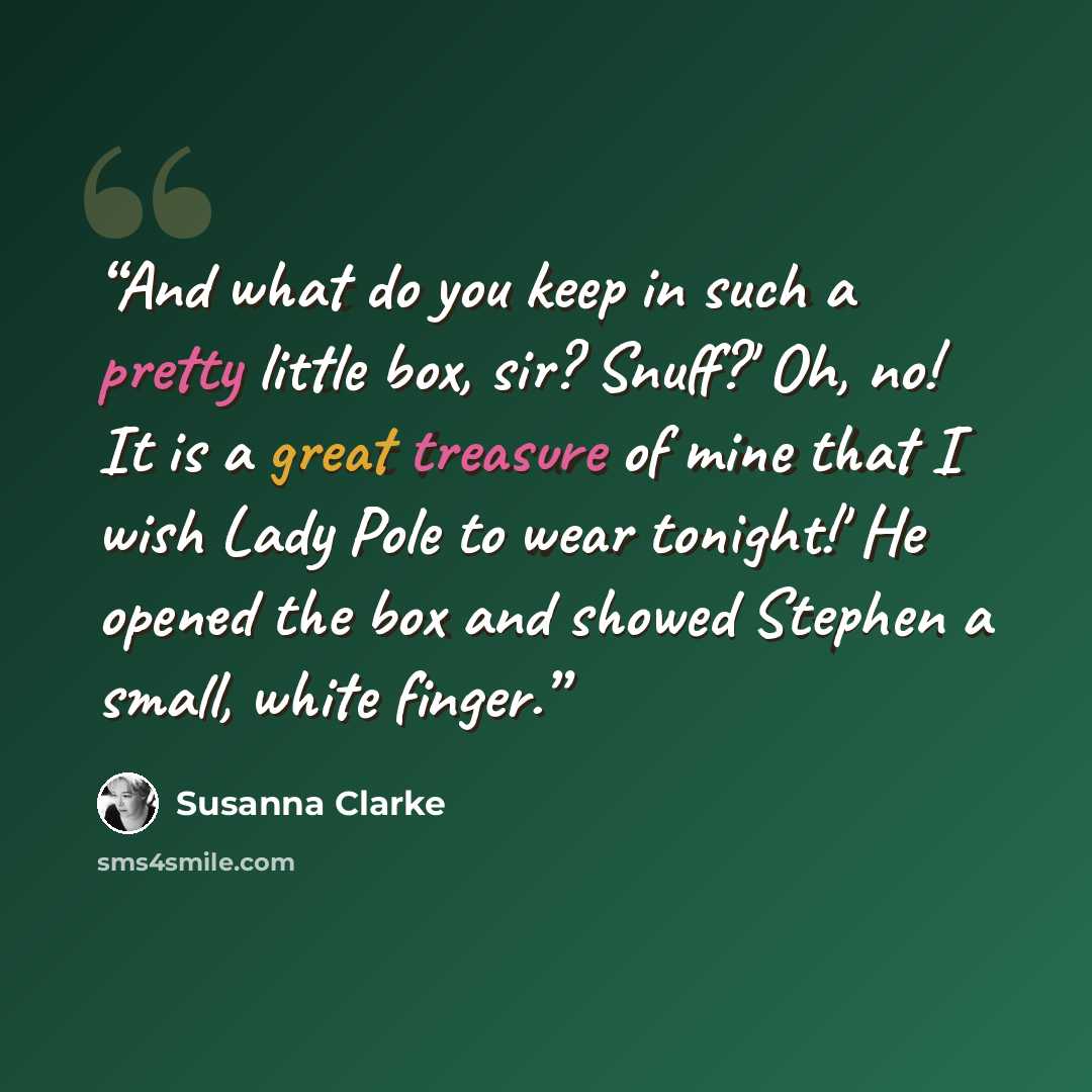 “And what do you keep in such a pretty little box, sir? Snuff?' Oh, no! It is a great treasure of mine that I wish Lady Pole to wear tonight!' He opened the box and showed Stephen a small, white finger.” quote by Susanna Clarke