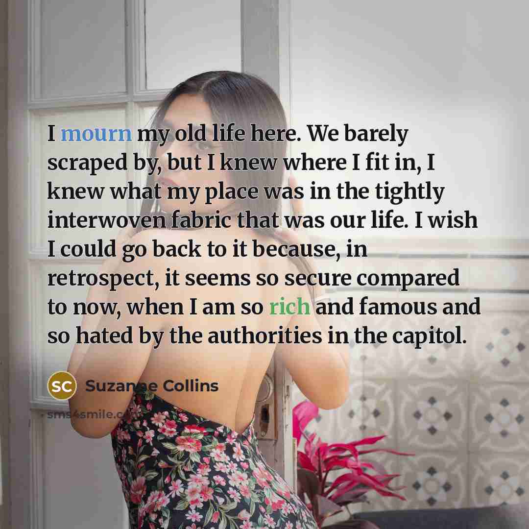 “I mourn my old life here. We barely scraped by, but I knew where I fit in, I knew what my place was in the tightly interwoven fabric that was our life. I wish I could go back to it because, in retrospect, it seems so secure compared to now, when I am so rich and famous and so hated by the…” quote by Suzanne Collins