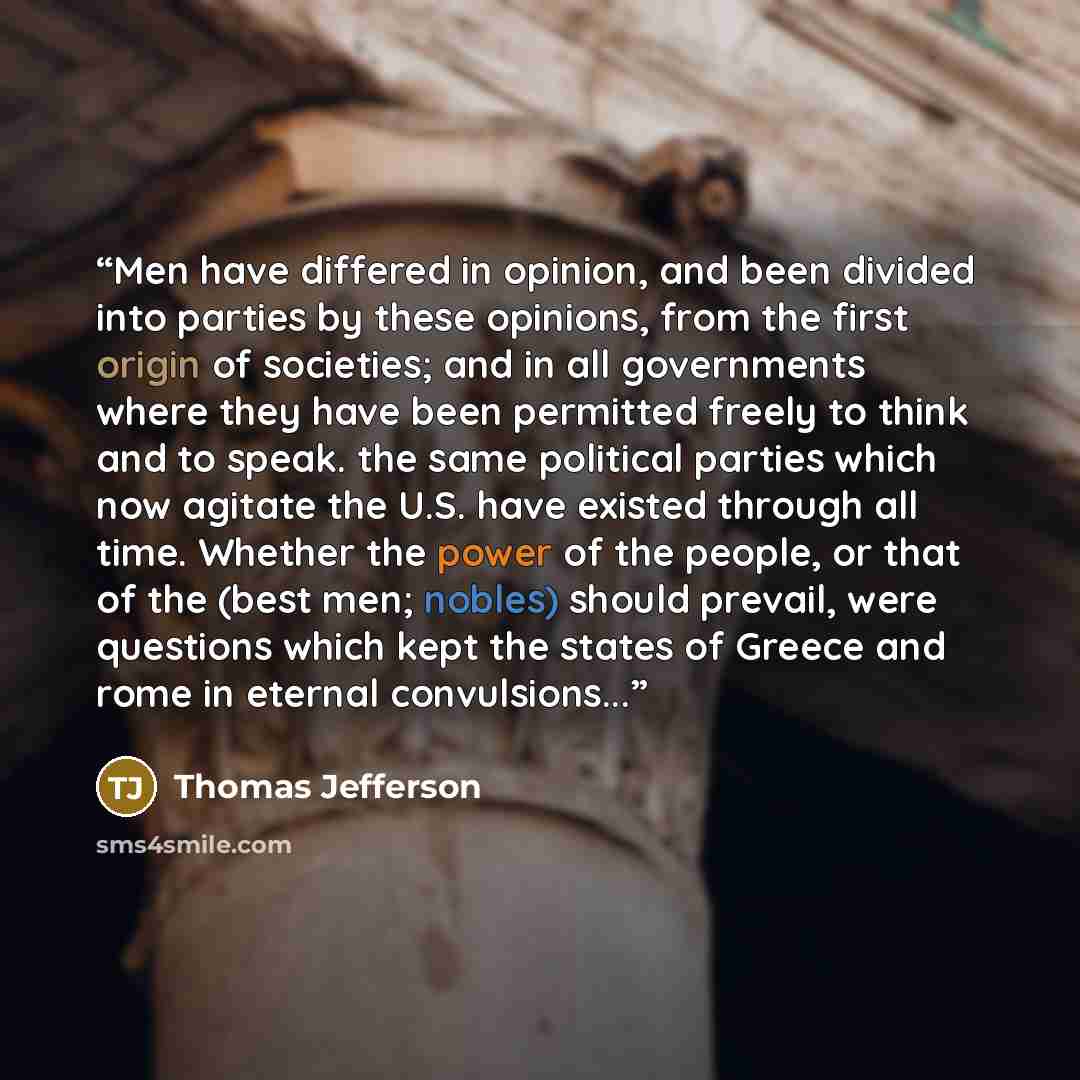 “Men have differed in opinion, and been divided into parties by these opinions, from the first origin of societies; and in all governments where they have been permitted freely to think and to speak. the same political parties which now agitate the U.S. have existed through all time. Whether the…” quote by Thomas Jefferson