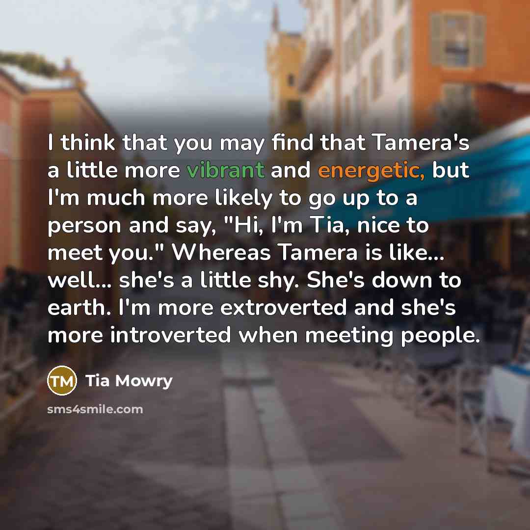 “I think that you may find that Tamera's a little more vibrant and energetic, but I'm much more likely to go up to a person and say, "Hi, I'm Tia, nice to meet you." Whereas Tamera is like... well... she's a little shy. She's down to earth. I'm more extroverted and she's more introverted when…” quote by Tia Mowry