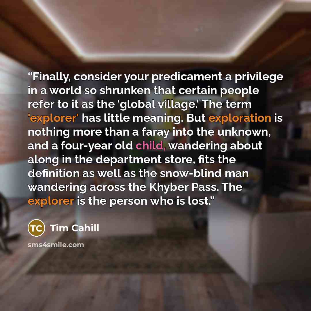 “Finally, consider your predicament a privilege in a world so shrunken that certain people refer to it as the 'global village.' The term 'explorer' has little meaning. But exploration is nothing more than a faray into the unknown, and a four-year old child, wandering about along in the department…” quote by Tim Cahill