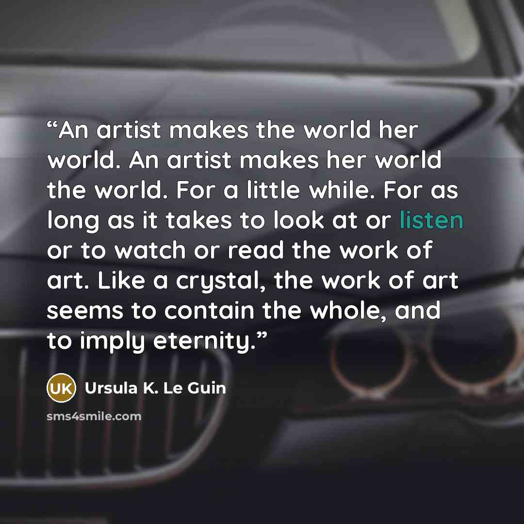 “An artist makes the world her world. An artist makes her world the world. For a little while. For as long as it takes to look at or listen or to watch or read the work of art. Like a crystal, the work of art seems to contain the whole, and to imply eternity.” quote by Ursula K. Le Guin