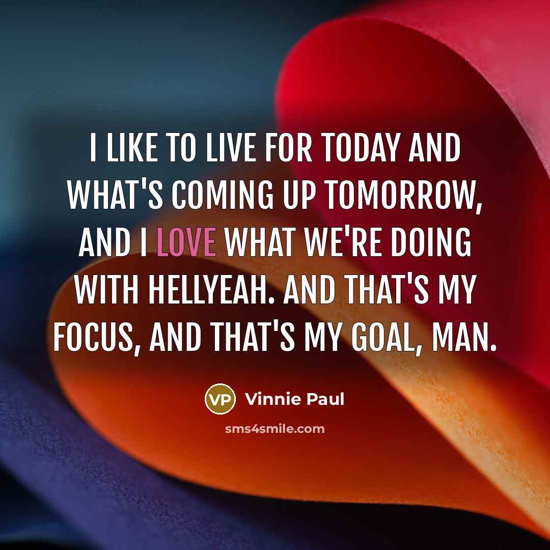 “I like to live for today and what's coming up tomorrow, and I love what we're doing with Hellyeah. And that's my focus, and that's my goal, man.” quote by Vinnie Paul