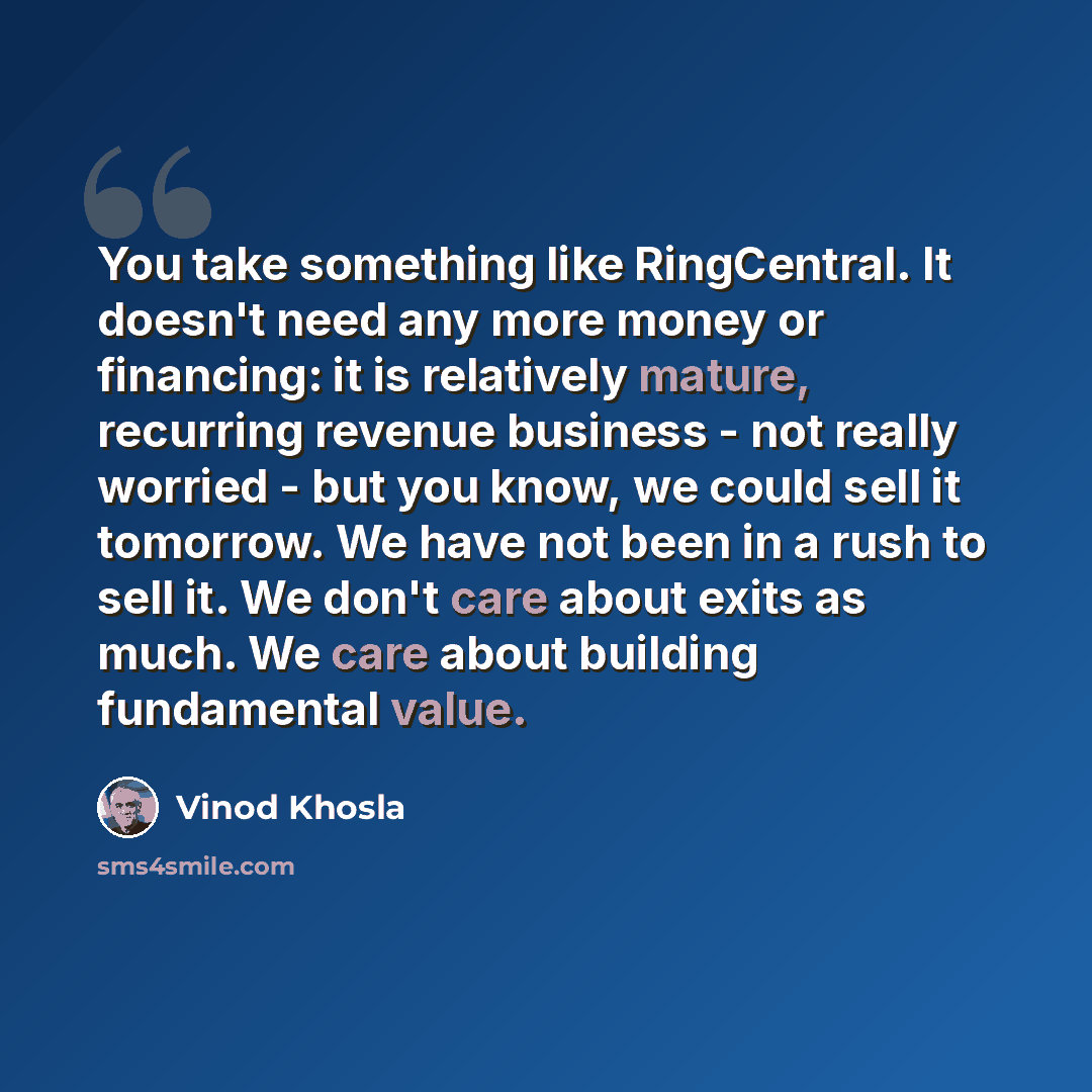 “You take something like RingCentral. It doesn't need any more money or financing: it is relatively mature, recurring revenue business - not really worried - but you know, we could sell it tomorrow. We have not been in a rush to sell it. We don't care about exits as much. We care about building…” quote by Vinod Khosla