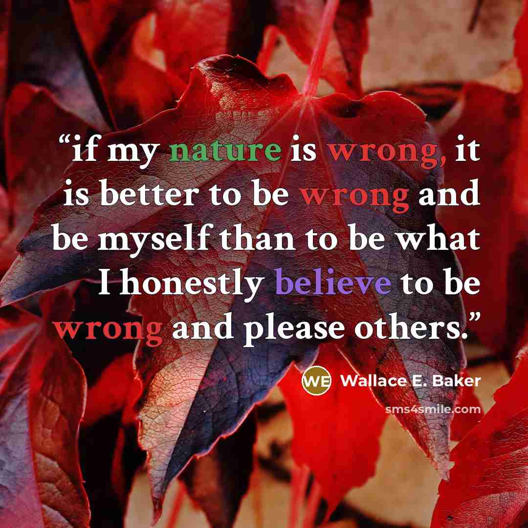 “if my nature is wrong, it is better to be wrong and be myself than to be what I honestly believe to be wrong and please others.” quote by Wallace E. Baker