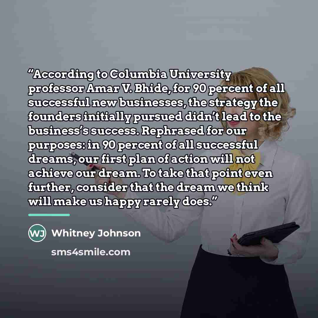 “According to Columbia University professor Amar V. Bhide, for 90 percent of all successful new businesses, the strategy the founders initially pursued didn’t lead to the business’s success. Rephrased for our purposes: in 90 percent of all successful dreams, our first plan of action will not…” quote by Whitney Johnson