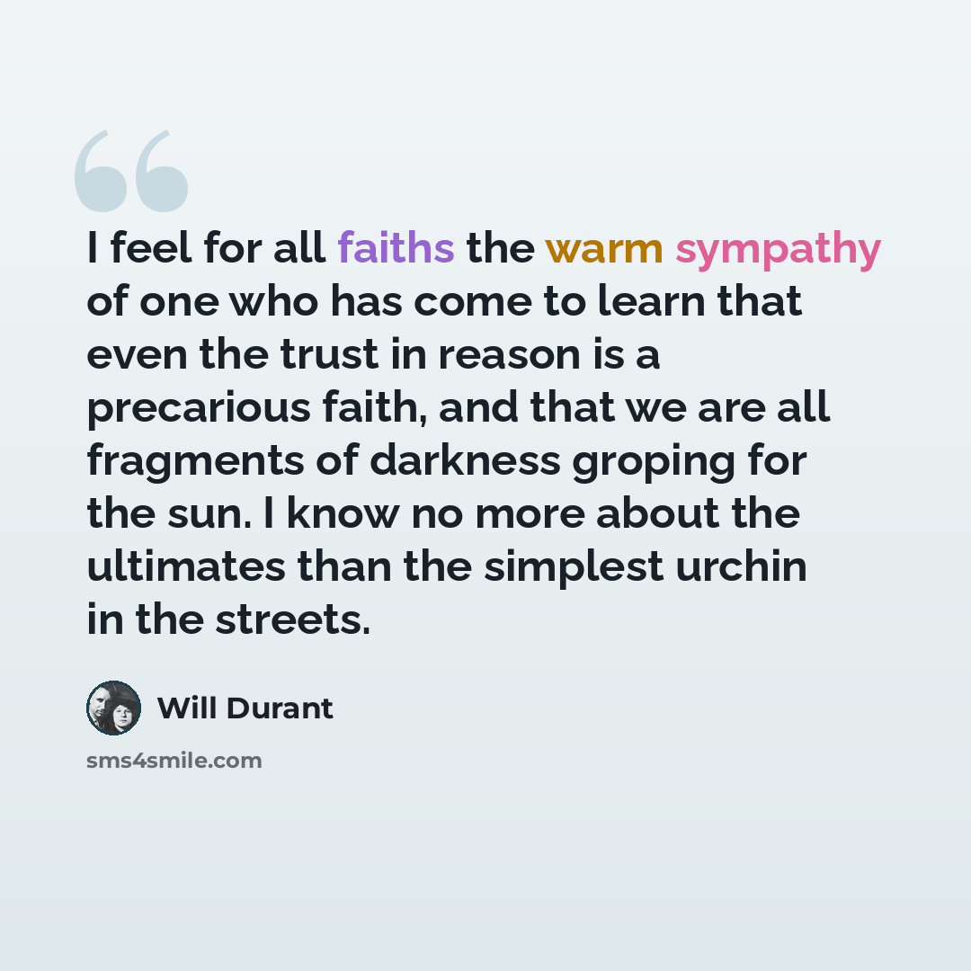 “I feel for all faiths the warm sympathy of one who has come to learn that even the trust in reason is a precarious faith, and that we are all fragments of darkness groping for the sun. I know no more about the ultimates than the simplest urchin in the streets.” quote by Will Durant